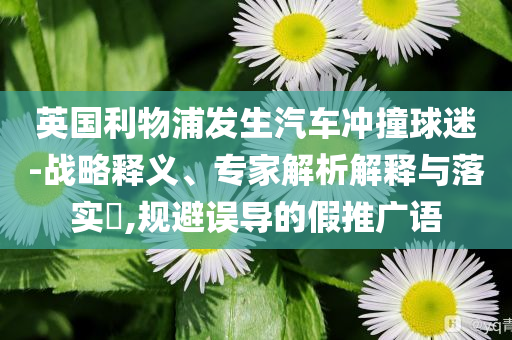 英國(guó)利物浦發(fā)生汽車(chē)沖撞球迷-戰(zhàn)略釋義、專(zhuān)家解析解釋與落實(shí)?,規(guī)避誤導(dǎo)的假推廣語(yǔ)