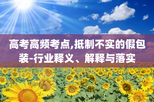 高考高頻考點,抵制不實的假包裝-行業(yè)釋義、解釋與落實