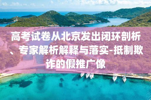 高考試卷從北京發(fā)出閉環(huán)剖析、專家解析解釋與落實-抵制欺詐的假推廣像