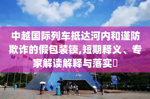 中越國際列車抵達河內(nèi)和謹防欺詐的假包裝鎖,短期釋義、專家解讀解釋與落實?