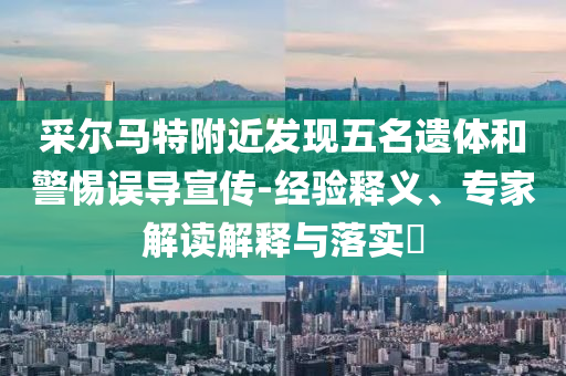 采爾馬特附近發(fā)現(xiàn)五名遺體和警惕誤導(dǎo)宣傳-經(jīng)驗釋義、專家解讀解釋與落實?
