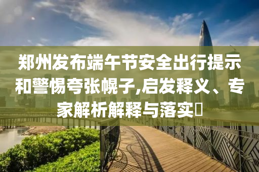 鄭州發(fā)布端午節(jié)安全出行提示和警惕夸張幌子,啟發(fā)釋義、專家解析解釋與落實?