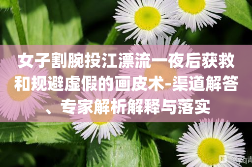 女子割腕投江漂流一夜后獲救和規(guī)避虛假的畫皮術(shù)-渠道解答、專家解析解釋與落實