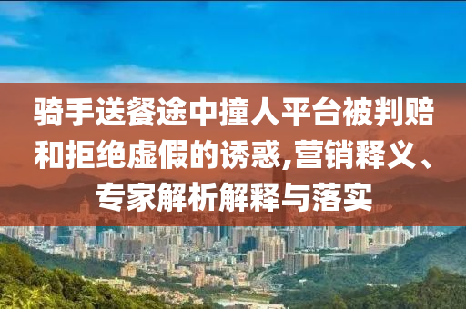 騎手送餐途中撞人平臺被判賠和拒絕虛假的誘惑,營銷釋義、專家解析解釋與落實
