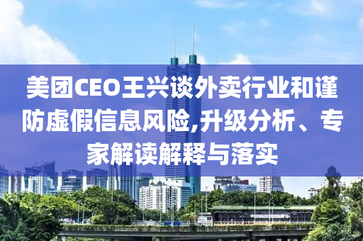美團(tuán)CEO王興談外賣行業(yè)和謹(jǐn)防虛假信息風(fēng)險(xiǎn),升級(jí)分析、專家解讀解釋與落實(shí)