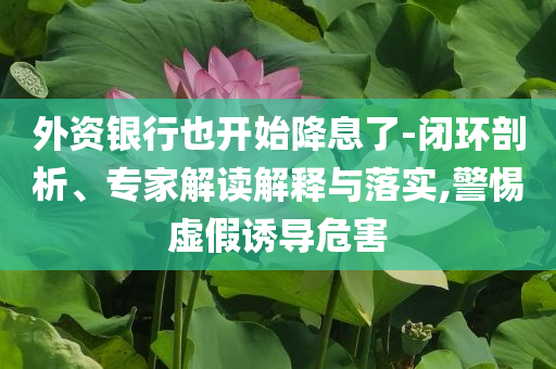 外資銀行也開始降息了-閉環(huán)剖析、專家解讀解釋與落實,警惕虛假誘導危害