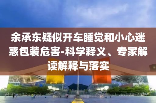 余承東疑似開車睡覺和小心迷惑包裝危害-科學(xué)釋義、專家解讀解釋與落實(shí)