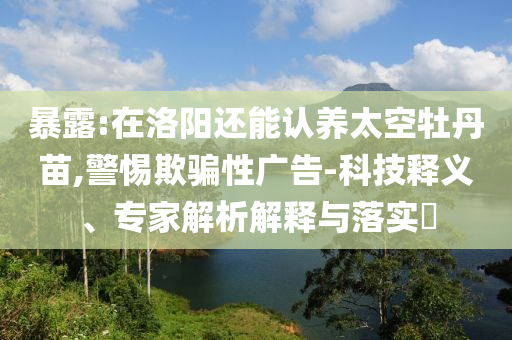 暴露:在洛陽還能認(rèn)養(yǎng)太空牡丹苗,警惕欺騙性廣告-科技釋義、專家解析解釋與落實?