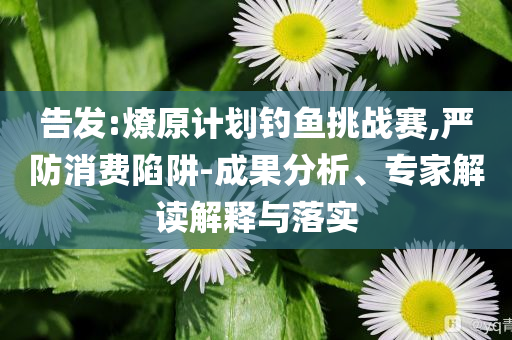 告發(fā):燎原計劃釣魚挑戰(zhàn)賽,嚴(yán)防消費(fèi)陷阱-成果分析、專家解讀解釋與落實