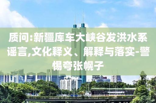 質(zhì)問:新疆庫車大峽谷發(fā)洪水系謠言,文化釋義、解釋與落實(shí)-警惕夸張幌子