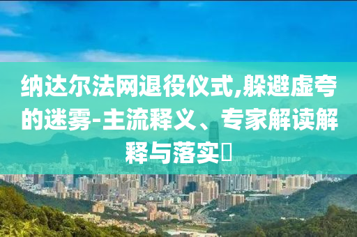 納達(dá)爾法網(wǎng)退役儀式,躲避虛夸的迷霧-主流釋義、專家解讀解釋與落實(shí)?