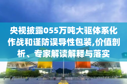 央視披露055萬噸大驅(qū)體系化作戰(zhàn)和謹(jǐn)防誤導(dǎo)性包裝,價值剖析、專家解讀解釋與落實(shí)