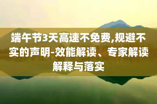 端午節(jié)3天高速不免費(fèi),規(guī)避不實(shí)的聲明-效能解讀、專家解讀解釋與落實(shí)