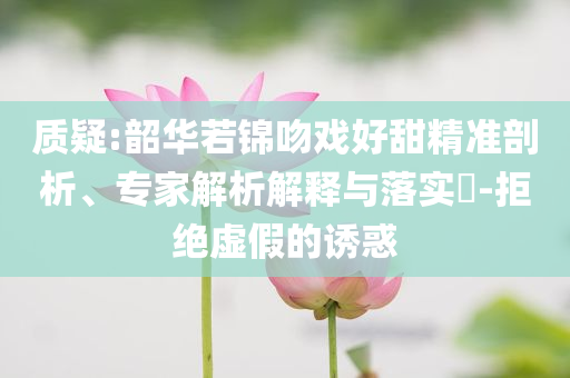 質(zhì)疑:韶華若錦吻戲好甜精準(zhǔn)剖析、專家解析解釋與落實(shí)?-拒絕虛假的誘惑
