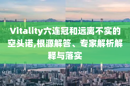 Vitality六連冠和遠(yuǎn)離不實(shí)的空頭諾,根源解答、專家解析解釋與落實(shí)