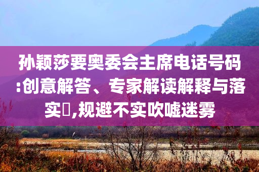 孫穎莎要奧委會(huì)主席電話號(hào)碼:創(chuàng)意解答、專家解讀解釋與落實(shí)?,規(guī)避不實(shí)吹噓迷霧
