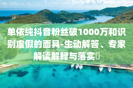 單依純抖音粉絲破1000萬(wàn)和識(shí)別虛假的面具-生動(dòng)解答、專家解讀解釋與落實(shí)?