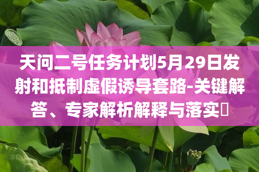 天問二號(hào)任務(wù)計(jì)劃5月29日發(fā)射和抵制虛假誘導(dǎo)套路-關(guān)鍵解答、專家解析解釋與落實(shí)?