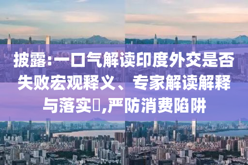 披露:一口氣解讀印度外交是否失敗宏觀釋義、專家解讀解釋與落實?,嚴(yán)防消費陷阱