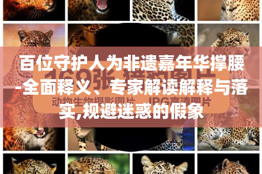 百位守護(hù)人為非遺嘉年華撐腰-全面釋義、專家解讀解釋與落實(shí),規(guī)避迷惑的假象