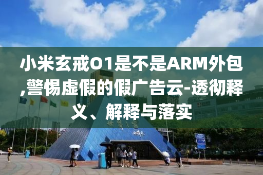 小米玄戒O1是不是ARM外包,警惕虛假的假?gòu)V告云-透徹釋義、解釋與落實(shí)