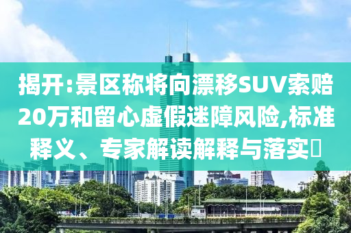 揭開:景區(qū)稱將向漂移SUV索賠20萬和留心虛假迷障風(fēng)險(xiǎn),標(biāo)準(zhǔn)釋義、專家解讀解釋與落實(shí)?