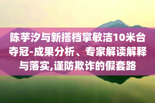 陳芋汐與新搭檔掌敏潔10米臺(tái)奪冠-成果分析、專家解讀解釋與落實(shí),謹(jǐn)防欺詐的假套路