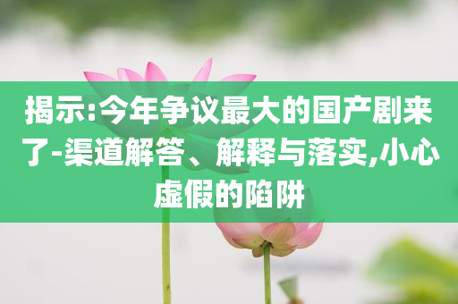揭示:今年爭議最大的國產劇來了-渠道解答、解釋與落實,小心虛假的陷阱