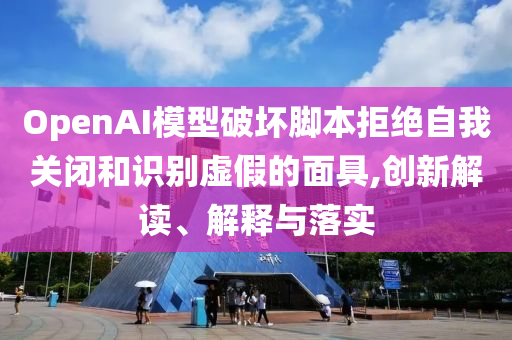 OpenAI模型破壞腳本拒絕自我關閉和識別虛假的面具,創(chuàng)新解讀、解釋與落實