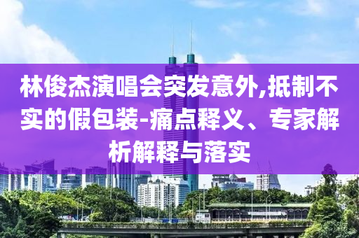 林俊杰演唱會(huì)突發(fā)意外,抵制不實(shí)的假包裝-痛點(diǎn)釋義、專家解析解釋與落實(shí)