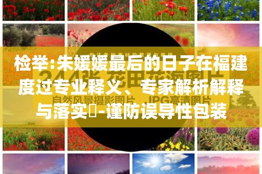 檢舉:朱媛媛最后的日子在福建度過專業(yè)釋義、專家解析解釋與落實?-謹防誤導性包裝