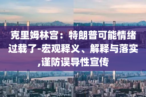 克里姆林宮：特朗普可能情緒過載了-宏觀釋義、解釋與落實,謹(jǐn)防誤導(dǎo)性宣傳
