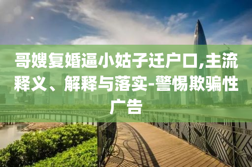 哥嫂復(fù)婚逼小姑子遷戶口,主流釋義、解釋與落實(shí)-警惕欺騙性廣告