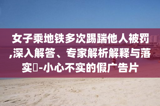 女子乘地鐵多次踢踹他人被罰,深入解答、專(zhuān)家解析解釋與落實(shí)?-小心不實(shí)的假?gòu)V告片
