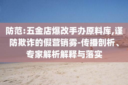 防范:五金店爆改手辦原料庫,謹(jǐn)防欺詐的假營銷霧-傳播剖析、專家解析解釋與落實