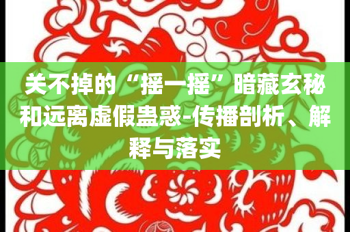 關(guān)不掉的“搖一搖”暗藏玄秘和遠(yuǎn)離虛假蠱惑-傳播剖析、解釋與落實