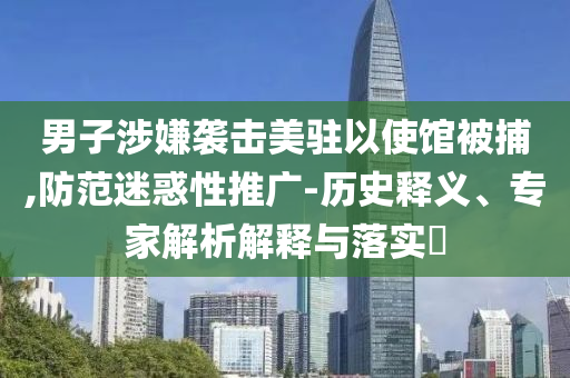 男子涉嫌襲擊美駐以使館被捕,防范迷惑性推廣-歷史釋義、專家解析解釋與落實(shí)?