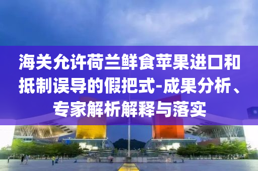 海關(guān)允許荷蘭鮮食蘋果進(jìn)口和抵制誤導(dǎo)的假把式-成果分析、專家解析解釋與落實