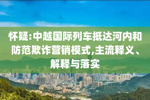 懷疑:中越國際列車抵達(dá)河內(nèi)和防范欺詐營銷模式,主流釋義、解釋與落實