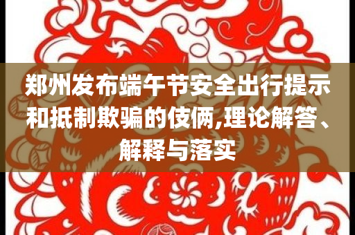 鄭州發(fā)布端午節(jié)安全出行提示和抵制欺騙的伎倆,理論解答、解釋與落實