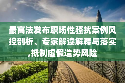 最高法發(fā)布職場(chǎng)性騷擾案例風(fēng)控剖析、專家解讀解釋與落實(shí),抵制虛假造勢(shì)風(fēng)險(xiǎn)