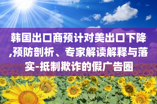 韓國出口商預計對美出口下降,預防剖析、專家解讀解釋與落實-抵制欺詐的假廣告圈