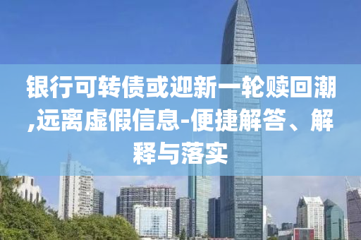銀行可轉債或迎新一輪贖回潮,遠離虛假信息-便捷解答、解釋與落實