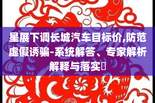 星展下調長城汽車目標價,防范虛假誘騙-系統(tǒng)解答、專家解析解釋與落實?