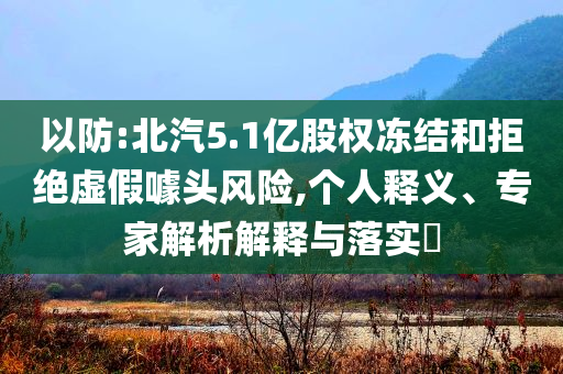 以防:北汽5.1億股權(quán)凍結(jié)和拒絕虛假噱頭風(fēng)險(xiǎn),個(gè)人釋義、專家解析解釋與落實(shí)?