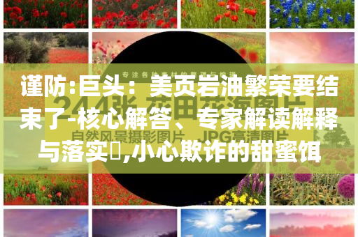 謹(jǐn)防:巨頭：美頁(yè)巖油繁榮要結(jié)束了-核心解答、專家解讀解釋與落實(shí)?,小心欺詐的甜蜜餌