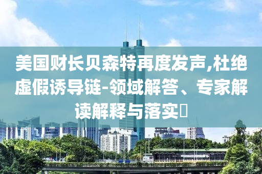 美國(guó)財(cái)長(zhǎng)貝森特再度發(fā)聲,杜絕虛假誘導(dǎo)鏈-領(lǐng)域解答、專家解讀解釋與落實(shí)?