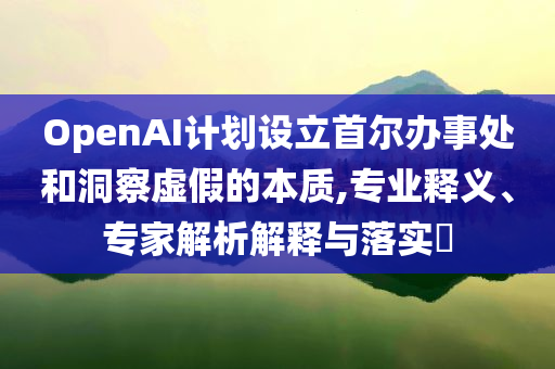 OpenAI計劃設(shè)立首爾辦事處和洞察虛假的本質(zhì),專業(yè)釋義、專家解析解釋與落實?