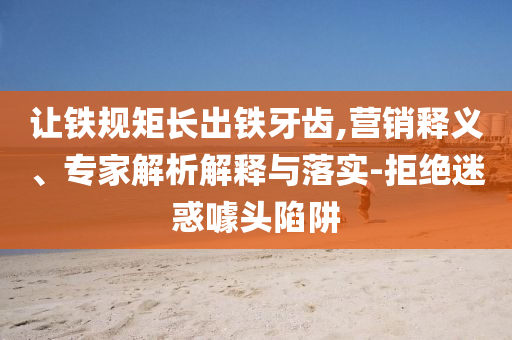 讓鐵規(guī)矩長出鐵牙齒,營銷釋義、專家解析解釋與落實-拒絕迷惑噱頭陷阱