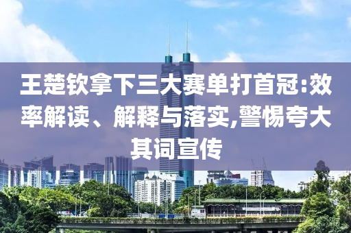王楚欽拿下三大賽單打首冠:效率解讀、解釋與落實,警惕夸大其詞宣傳